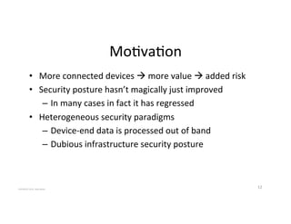 Mo2va2on'
•  More'connected'devices'!'more'value'!'added'risk'
•  Security'posture'hasn’t'magically'just'improved'
–  In'many'cases'in'fact'it'has'regressed'
•  Heterogeneous'security'paradigms'
–  Device_end'data'is'processed'out'of'band'
–  Dubious'infrastructure'security'posture'
12'COPYRIGHT'2015,'Hadi'Nahari'
 