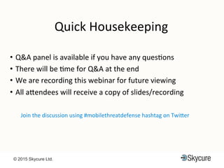 Title of Presentation DD/MM/YYYY© 2015 Skycure Ltd. 3
Quick$Housekeeping$
•  Q&A$panel$is$available$if$you$have$any$quesEons$
•  There$will$be$Eme$for$Q&A$at$the$end$$
•  We$are$recording$this$webinar$for$future$viewing$
•  All$aMendees$will$receive$a$copy$of$slides/recording$
Join$the$discussion$using$#mobilethreatdefense$hashtag$on$TwiMer$$
 