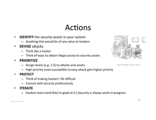 Ac2ons'
•  IDENTIFY'the'security%assets'in'your'system'
–  Anything'that'would'be'of'any'value'to'hackers''
•  DEVISE'aaacks'
–  Think'like'a'hacker'
–  Think'of'ways'to'obtain'illegal'access'to'security'assets'
•  PRIORITIZE$
–  Assign'levels'(e.g.'1_5)'to'aaacks'and'assets'
–  High_priority'asset'suscep2ble'to'easy'aaack'gets'higher'priority'
•  PROTECT$
–  Think'of'making'hackers’'life'diﬃcult'
–  Consult'with'security'professionals'
•  ITERATE$
–  Hackers'learn'(and'they’re'good'at'it.)'Security'is'always'work_in_progress'
45'COPYRIGHT'2015,'Hadi'Nahari'
 