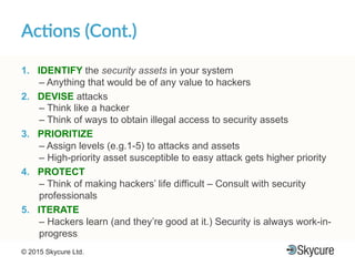 Title of Presentation DD/MM/YYYY© 2015 Skycure Ltd. 16
Ac#ons'(Cont.)'
1.  IDENTIFY the security assets in your system
– Anything that would be of any value to hackers
2.  DEVISE attacks
– Think like a hacker
– Think of ways to obtain illegal access to security assets
3.  PRIORITIZE
– Assign levels (e.g.1-5) to attacks and assets
– High-priority asset susceptible to easy attack gets higher priority
4.  PROTECT
– Think of making hackers’ life difficult – Consult with security
professionals
5.  ITERATE
– Hackers learn (and they’re good at it.) Security is always work-in-
progress
 