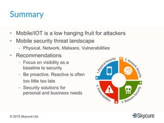 Title of Presentation DD/MM/YYYY© 2015 Skycure Ltd. 25
Summary'
•  Mobile/IOT is a low hanging fruit for attackers
•  Mobile security threat landscape
-  Physical, Network, Malware, Vulnerabilities
•  Recommendations
-  Focus on visibility as a
baseline to security
-  Be proactive. Reactive is often
too little too late
-  Security solutions for
personal and business needs
 