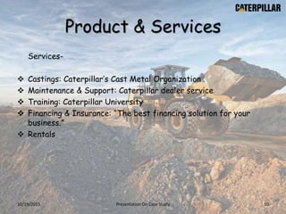 Product & Services
Services-
 Castings: Caterpillar’s Cast Metal Organization
 Maintenance & Support: Caterpillar dealer service
 Training: Caterpillar University
 Financing & Insurance: “The best financing solution for your
business.”
 Rentals
10/19/2015 Presentation On Case Study 10
 