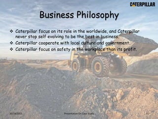 Business Philosophy
 Caterpillar focus on its role in the worldwide, and Caterpillar
never stop self evolving to be the best in business.
 Caterpillar cooperate with local culture and government.
 Caterpillar focus on safety in the workplace than its profit.
10/19/2015 Presentation On Case Study 11
 