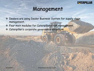 Management
 Dealers are using Dealer Business System for supply chain
management.
 Four main modules for Caterpillar’s risk management.
 Caterpillar’s corporate governance structure.
10/19/2015 Presentation On Case Study 15
 