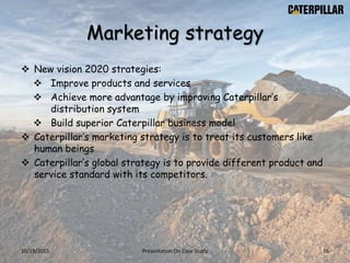 Marketing strategy
 New vision 2020 strategies:
 Improve products and services
 Achieve more advantage by improving Caterpillar’s
distribution system
 Build superior Caterpillar business model
 Caterpillar’s marketing strategy is to treat its customers like
human beings
 Caterpillar’s global strategy is to provide different product and
service standard with its competitors.
10/19/2015 Presentation On Case Study 16
 