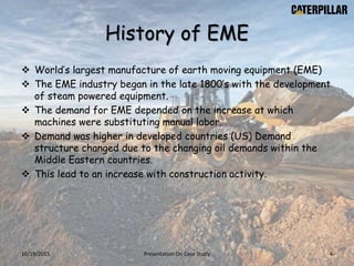 History of EME
 World’s largest manufacture of earth moving equipment (EME)
 The EME industry began in the late 1800’s with the development
of steam powered equipment.
 The demand for EME depended on the increase at which
machines were substituting manual labor.
 Demand was higher in developed countries (US) Demand
structure changed due to the changing oil demands within the
Middle Eastern countries.
 This lead to an increase with construction activity.
10/19/2015 Presentation On Case Study 4
 