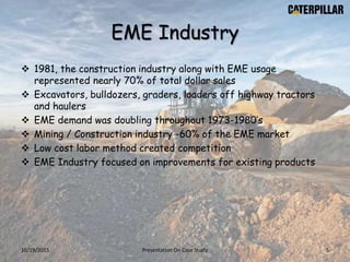 EME Industry
 1981, the construction industry along with EME usage
represented nearly 70% of total dollar sales
 Excavators, bulldozers, graders, loaders off highway tractors
and haulers
 EME demand was doubling throughout 1973-1980’s
 Mining / Construction industry -60% of the EME market
 Low cost labor method created competition
 EME Industry focused on improvements for existing products
10/19/2015 Presentation On Case Study 5
 
