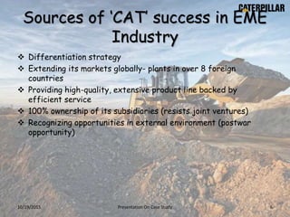 Sources of ‘CAT’ success in EME
Industry
 Differentiation strategy
 Extending its markets globally- plants in over 8 foreign
countries
 Providing high-quality, extensive product line backed by
efficient service
 100% ownership of its subsidiaries (resists joint ventures)
 Recognizing opportunities in external environment (postwar
opportunity)
10/19/2015 Presentation On Case Study 6
 