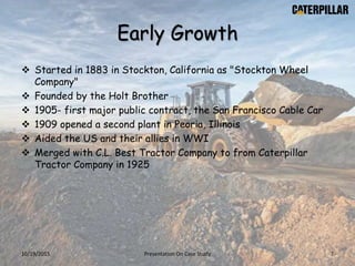 Early Growth
 Started in 1883 in Stockton, California as "Stockton Wheel
Company"
 Founded by the Holt Brother
 1905- first major public contract, the San Francisco Cable Car
 1909 opened a second plant in Peoria, Illinois
 Aided the US and their allies in WWI
 Merged with C.L. Best Tractor Company to from Caterpillar
Tractor Company in 1925
10/19/2015 Presentation On Case Study 7
 