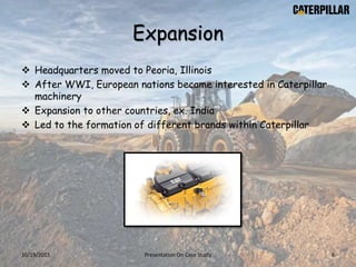 Expansion
 Headquarters moved to Peoria, Illinois
 After WWI, European nations became interested in Caterpillar
machinery
 Expansion to other countries, ex. India
 Led to the formation of different brands within Caterpillar
10/19/2015 Presentation On Case Study 8
 