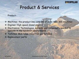 Product & Services
Product-
 Machines: the product line consists of more than 300 machines
 Engines: High speed diesel engines
 Electronics: Technologies, systems and components needed to
operate in the harshest environments
 Turbines: Mid-range industrial gas turbines
 Replacement parts
10/19/2015 Presentation On Case Study 9
 
