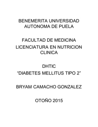 BENEMERITA UNIVERSIDAD
AUTONOMA DE PUELA
FACULTAD DE MEDICINA
LICENCIATURA EN NUTRICION
CLINICA
DHTIC
“DIABETES MELLITUS TIPO 2”
BRYAM CAMACHO GONZALEZ
OTOÑO 2015
 