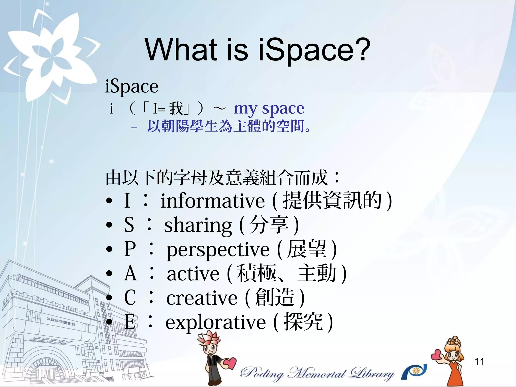 11
What is iSpace?
iSpace
i （「 I= 我」）～ my space
– 以朝陽學生為主體的空間。
由以下的字母及意義組合而成：
• I ： informative ( 提供資訊的 )
• S ： sharing ( 分享 )
• P ： perspective ( 展望 )
• A ： active ( 積極、主動 )
• C ： creative ( 創造 )
• E ： explorative ( 探究 )
 