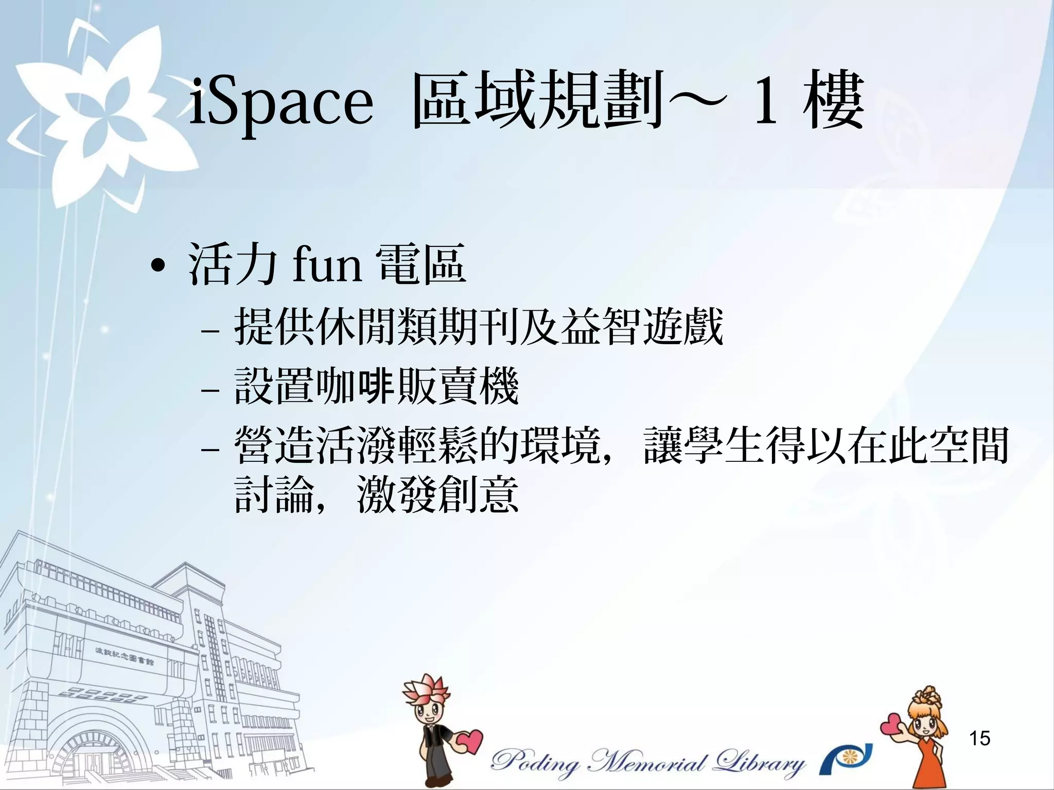 15
iSpace 區域規劃～ 1 樓
• 活力 fun 電區
– 提供休閒類期刊及益智遊戲
– 設置咖 販賣機啡
– 營造活潑輕鬆的環境，讓學生得以在此空間
討論，激發創意
 