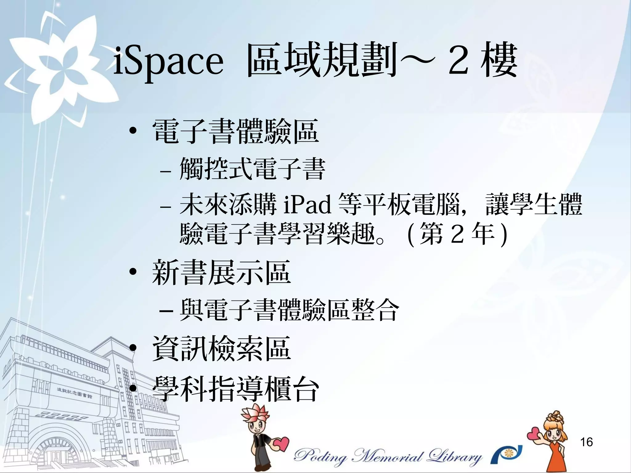16
iSpace 區域規劃～ 2 樓
• 電子書體驗區
– 觸控式電子書
– 未來添購 iPad 等平板電腦，讓學生體
驗電子書學習樂趣。 ( 第 2 年 )
• 新書展示區
– 與電子書體驗區整合
• 資訊檢索區
• 學科指導櫃台
 