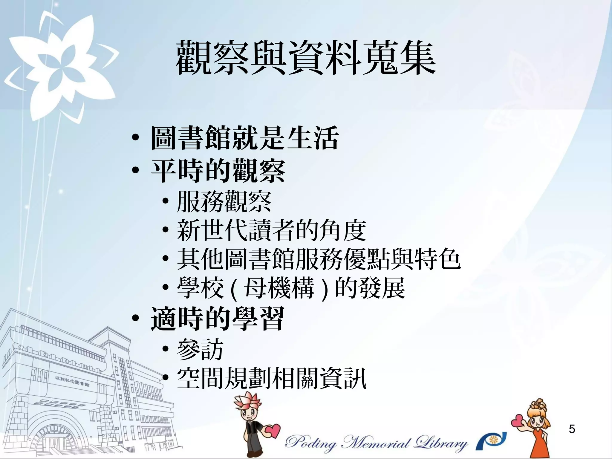 5
觀察與資料蒐集
• 圖書館就是生活
• 平時的觀察
• 服務觀察
• 新世代讀者的角度
• 其他圖書館服務優點與特色
• 學校 ( 母機構 ) 的發展
• 適時的學習
• 參訪
• 空間規劃相關資訊
 