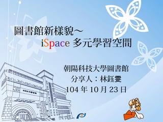 圖書館新樣貌～
iSpace 多元學習空間
朝陽科技大學圖書館
分享人：林鈺雯
104 年 10 月 23 日
 