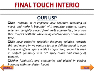 OUR USP
PRIVEOUS NEXT
We remodel or re-engineer your bedroom according to
needs and make it beautiful with exquisite patterns, colors
schemes, carefully placed furniture& accessories , in a way
that it looks aesthetic while being contemporary at the same
time.
We have exclusive specialist designing solution towards
this end where in we venture to set a definite mood to your
hoses and offices space while incorporating materials used
in perfect symmetry with rich spicy colors and variety of
textures.
Other furniture's and accessories and placed in perfect
harmony with the design layout
 