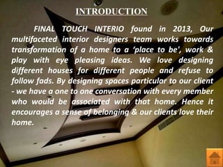INTRODUCTION
FINAL TOUCH INTERIO found in 2013, Our
multifaceted interior designers team works towards
transformation of a home to a ‘place to be', work &
play with eye pleasing ideas. We love designing
different houses for different people and refuse to
follow fads. By designing spaces particular to our client
- we have a one to one conversation with every member
who would be associated with that home. Hence it
encourages a sense of belonging & our clients love their
home.
 