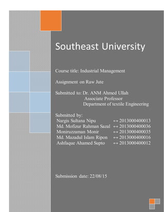 Southeast University
Course title: Industrial Management
Assignment on Raw Jute
Submitted to: Dr. ANM Ahmed Ullah
Associate Professor
Department of textile Engineering
Submitted by:
Nargis Sultana Nipu ↔ 2013000400013
Md. Mofizur Rahman Sazal ↔ 2013000400036
Moniruzzaman Monir ↔ 2013000400035
Md. Mazadul Islam Ripon ↔ 2013000400016
Ashfaque Ahamed Supto ↔ 2013000400012
Submission date: 22/08/15
 