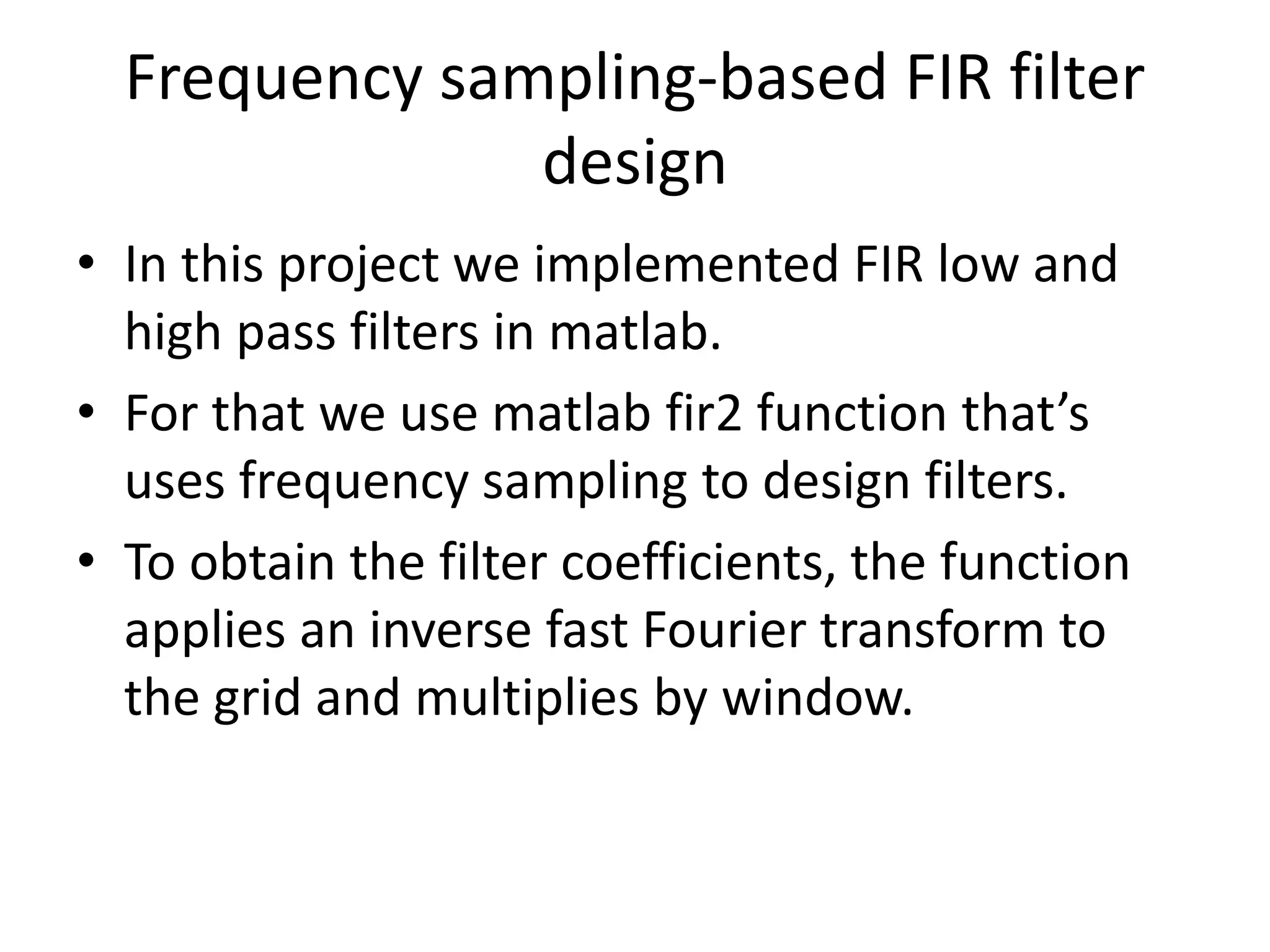 Frequency sampling-based FIR filter
design
• In this project we implemented FIR low and
high pass filters in matlab.
• For that we use matlab fir2 function that’s
uses frequency sampling to design filters.
• To obtain the filter coefficients, the function
applies an inverse fast Fourier transform to
the grid and multiplies by window.
 