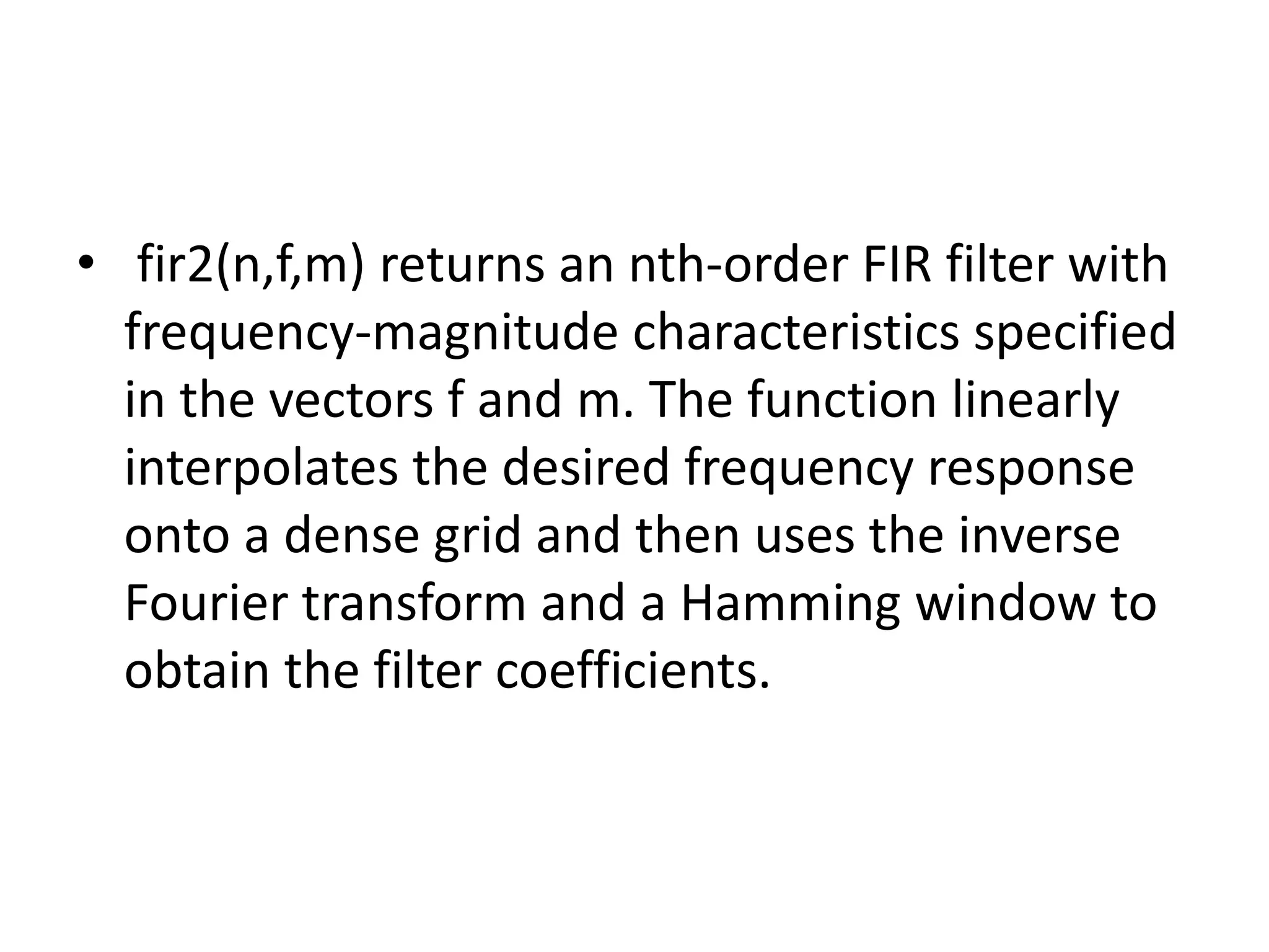 • fir2(n,f,m) returns an nth-order FIR filter with
frequency-magnitude characteristics specified
in the vectors f and m. The function linearly
interpolates the desired frequency response
onto a dense grid and then uses the inverse
Fourier transform and a Hamming window to
obtain the filter coefficients.
 