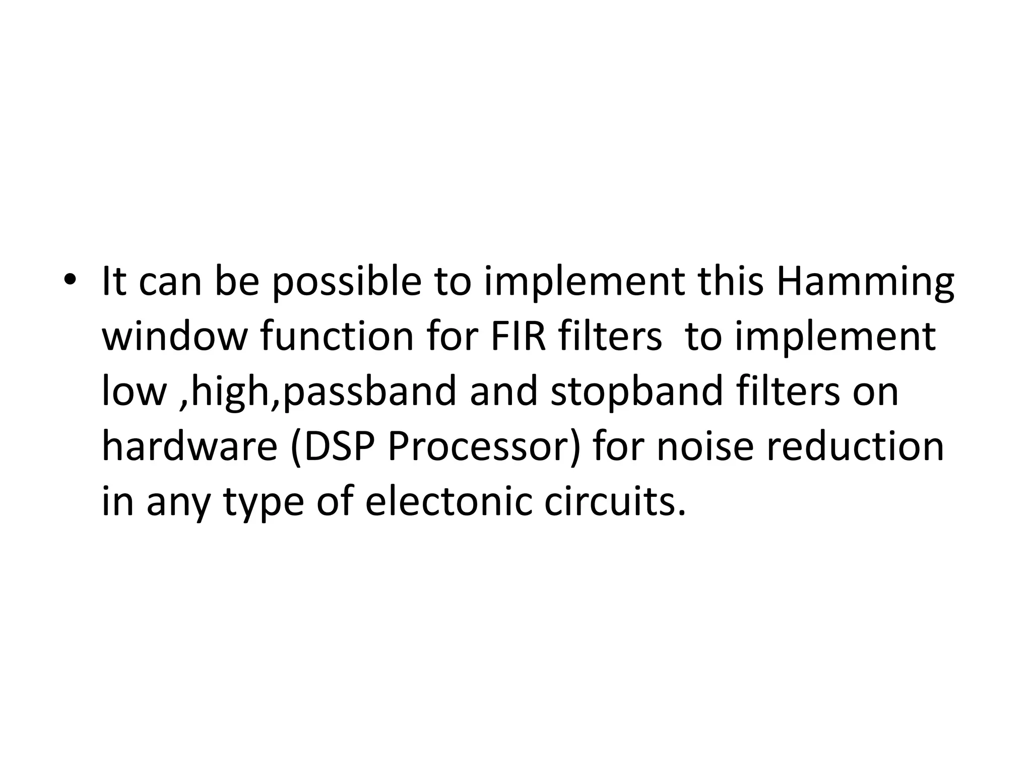 • It can be possible to implement this Hamming
window function for FIR filters to implement
low ,high,passband and stopband filters on
hardware (DSP Processor) for noise reduction
in any type of electonic circuits.
 