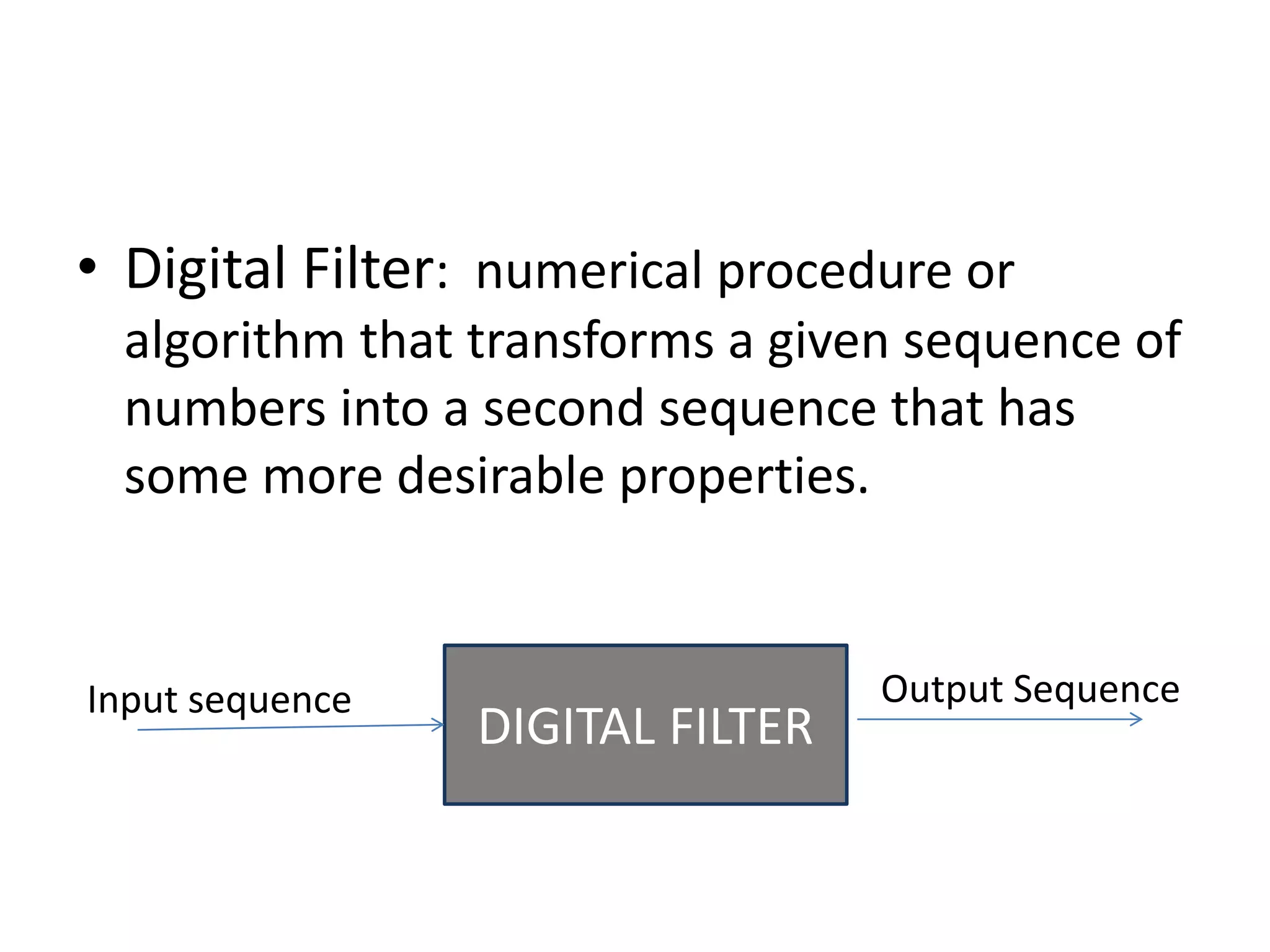 • Digital Filter: numerical procedure or
algorithm that transforms a given sequence of
numbers into a second sequence that has
some more desirable properties.
DIGITAL FILTER
Input sequence Output Sequence
 