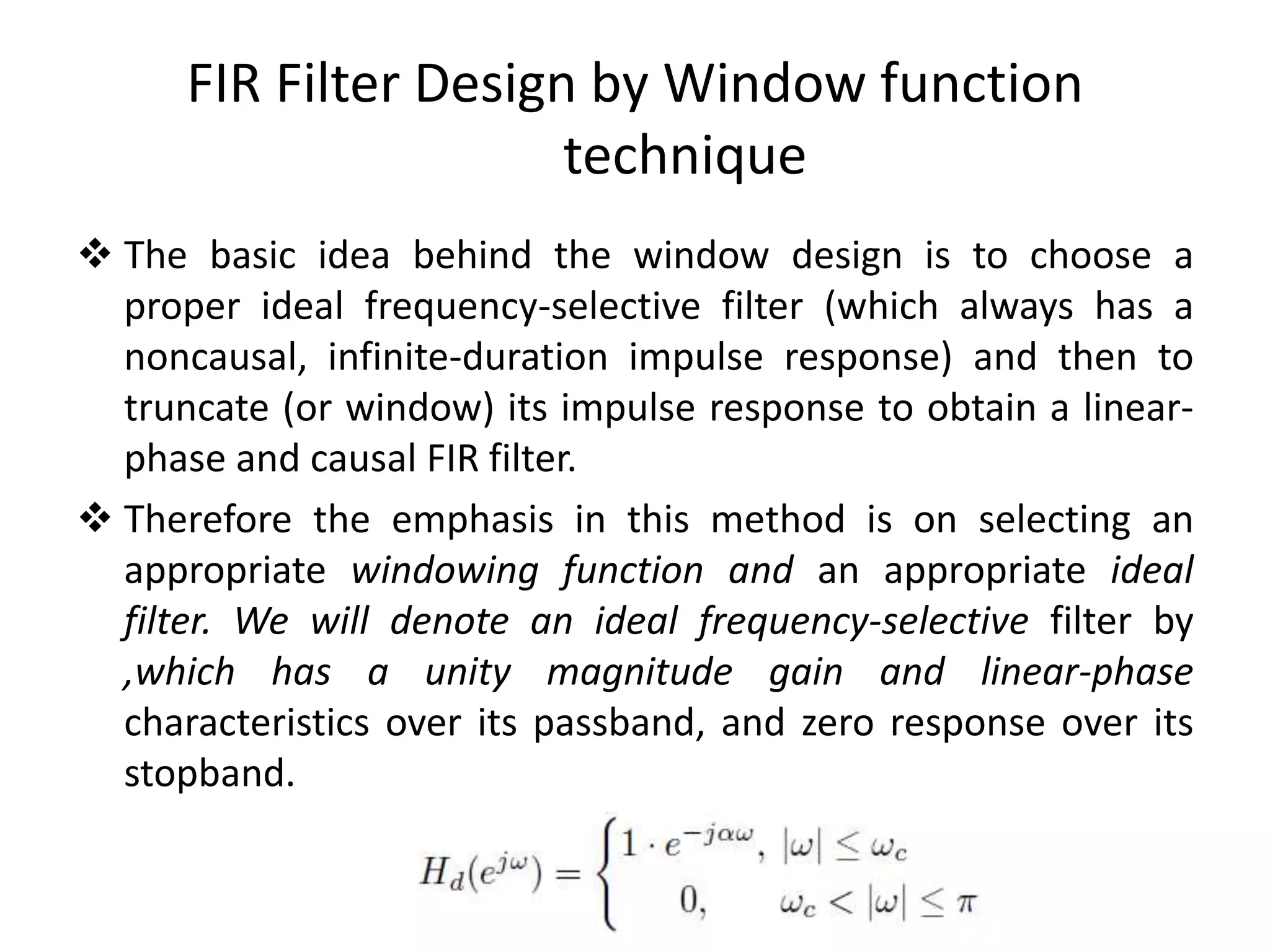  The basic idea behind the window design is to choose a
proper ideal frequency-selective filter (which always has a
noncausal, infinite-duration impulse response) and then to
truncate (or window) its impulse response to obtain a linear-
phase and causal FIR filter.
 Therefore the emphasis in this method is on selecting an
appropriate windowing function and an appropriate ideal
filter. We will denote an ideal frequency-selective filter by
,which has a unity magnitude gain and linear-phase
characteristics over its passband, and zero response over its
stopband.
FIR Filter Design by Window function
technique
 