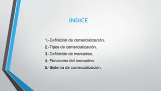 ÍNDICE
1.-Definición de comercialización.
2.-Tipos de comercialización.
3.-Definición de mercadeo.
4.-Funciones del mercadeo.
5.-Sistema de comercialización.
 