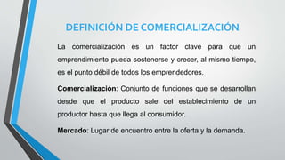 DEFINICIÓN DE COMERCIALIZACIÓN
La comercialización es un factor clave para que un
emprendimiento pueda sostenerse y crecer, al mismo tiempo,
es el punto débil de todos los emprendedores.
Comercialización: Conjunto de funciones que se desarrollan
desde que el producto sale del establecimiento de un
productor hasta que llega al consumidor.
Mercado: Lugar de encuentro entre la oferta y la demanda.
 