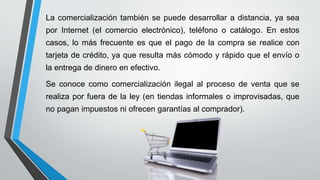 La comercialización también se puede desarrollar a distancia, ya sea
por Internet (el comercio electrónico), teléfono o catálogo. En estos
casos, lo más frecuente es que el pago de la compra se realice con
tarjeta de crédito, ya que resulta más cómodo y rápido que el envío o
la entrega de dinero en efectivo.
Se conoce como comercialización ilegal al proceso de venta que se
realiza por fuera de la ley (en tiendas informales o improvisadas, que
no pagan impuestos ni ofrecen garantías al comprador).
 