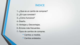 ÍNDICE
1.-¿Que es un carrito de compras?
2.-¿En que consiste?
3.-¿Cómo funciona?
4.-Diseño.
5.-Ventajas y Desventajas.
6.-Errores más frecuentes.
7.-Tipos de carritos de compras.
• Carritos a medida.
• Carritos enlatados.
 