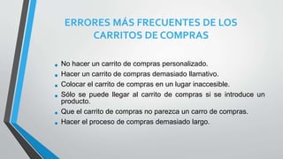 ERRORES MÁS FRECUENTES DE LOS
CARRITOS DE COMPRAS
• No hacer un carrito de compras personalizado.
• Hacer un carrito de compras demasiado llamativo.
• Colocar el carrito de compras en un lugar inaccesible.
• Sólo se puede llegar al carrito de compras si se introduce un
producto.
• Que el carrito de compras no parezca un carro de compras.
• Hacer el proceso de compras demasiado largo.
 