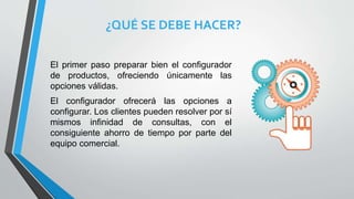 ¿QUÉ SE DEBE HACER?
El primer paso preparar bien el configurador
de productos, ofreciendo únicamente las
opciones válidas.
El configurador ofrecerá las opciones a
configurar. Los clientes pueden resolver por sí
mismos infinidad de consultas, con el
consiguiente ahorro de tiempo por parte del
equipo comercial.
 