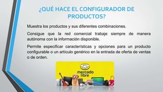 ¿QUÉ HACE EL CONFIGURADOR DE
PRODUCTOS?
Muestra los productos y sus diferentes combinaciones.
Consigue que la red comercial trabaje siempre de manera
autónoma con la información disponible.
Permite especificar características y opciones para un producto
configurable o un artículo genérico en la entrada de oferta de ventas
o de orden.
 