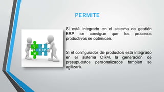 PERMITE
Si está integrado en el sistema de gestión
ERP se consigue que los procesos
productivos se optimicen.
Si el configurador de productos está integrado
en el sistema CRM, la generación de
presupuestos personalizados también se
agilizará.
 