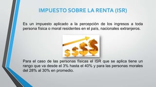 IMPUESTO SOBRE LA RENTA (ISR)
Es un impuesto aplicado a la percepción de los ingresos a toda
persona física o moral residentes en el país, nacionales extranjeros.
Para el caso de las personas físicas el ISR que se aplica tiene un
rango que va desde el 3% hasta el 40% y para las personas morales
del 28% al 30% en promedio.
 