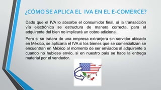 ¿CÓMO SE APLICA EL IVA EN EL E-COMERCE?
Dado que el IVA lo absorbe el consumidor final, si la transacción
vía electrónica se estructura de manera correcta, para el
adquirente del bien no implicará un cobro adicional.
Pero si se tratara de una empresa extranjera sin servidor ubicado
en México, se aplicaría el IVA si los bienes que se comercializan se
encuentran en México al momento de ser enviados al adquirente o
cuando no hubiese envío, si en nuestro país se hace la entrega
material por el vendedor.
 