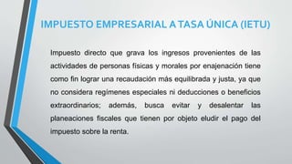IMPUESTO EMPRESARIAL ATASA ÚNICA (IETU)
Impuesto directo que grava los ingresos provenientes de las
actividades de personas físicas y morales por enajenación tiene
como fin lograr una recaudación más equilibrada y justa, ya que
no considera regímenes especiales ni deducciones o beneficios
extraordinarios; además, busca evitar y desalentar las
planeaciones fiscales que tienen por objeto eludir el pago del
impuesto sobre la renta.
 