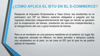 ¿CÓMO APLICA EL IETU EN EL E-COMMERCE?
Respecto al Impuesto Empresarial a Tasa Única, los residentes en el
extranjero con EP en México estarían obligados a pagarlo por los
ingresos obtenidos independientemente del lugar en donde se generen
por la enajenación de bienes, prestación de servicios independientes y
el otorgamiento del uso o goce temporal de bienes.
Pero si el vendedor es una persona residente en el exterior sin lugar fijo
de negocios ubicado en México, no tiene servidor y tampoco cuenta
con empleados en el país, no se crea un EP, por lo que no se podría
aplicar el impuesto.
 