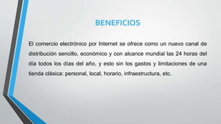 BENEFICIOS
El comercio electrónico por Internet se ofrece como un nuevo canal de
distribución sencillo, económico y con alcance mundial las 24 horas del
día todos los días del año, y esto sin los gastos y limitaciones de una
tienda clásica: personal, local, horario, infraestructura, etc.
 