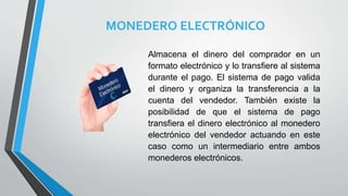 MONEDERO ELECTRÓNICO
Almacena el dinero del comprador en un
formato electrónico y lo transfiere al sistema
durante el pago. El sistema de pago valida
el dinero y organiza la transferencia a la
cuenta del vendedor. También existe la
posibilidad de que el sistema de pago
transfiera el dinero electrónico al monedero
electrónico del vendedor actuando en este
caso como un intermediario entre ambos
monederos electrónicos.
 
