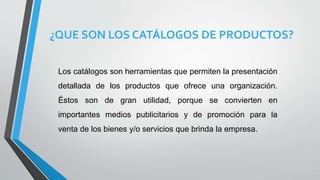 ¿QUE SON LOS CATÁLOGOS DE PRODUCTOS?
Los catálogos son herramientas que permiten la presentación
detallada de los productos que ofrece una organización.
Éstos son de gran utilidad, porque se convierten en
importantes medios publicitarios y de promoción para la
venta de los bienes y/o servicios que brinda la empresa.
 