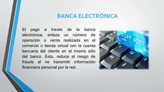 BANCA ELECTRÓNICA
El pago a través de la banca
electrónica, enlaza un número de
operación o venta realizada en el
comercio o tienda virtual con la cuenta
bancaria del cliente en el mismo sitio
del banco. Esto, reduce el riesgo de
fraude al no transmitir información
financiera personal por la red.
 