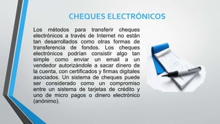 CHEQUES ELECTRÓNICOS
Los métodos para transferir cheques
electrónicos a través de Internet no están
tan desarrollados como otras formas de
transferencia de fondos. Los cheques
electrónicos podrían consistir algo tan
simple como enviar un email a un
vendedor autorizándole a sacar dinero de
la cuenta, con certificados y firmas digitales
asociados. Un sistema de cheques puede
ser considerado como un compromiso
entre un sistema de tarjetas de crédito y
uno de micro pagos o dinero electrónico
(anónimo).
 