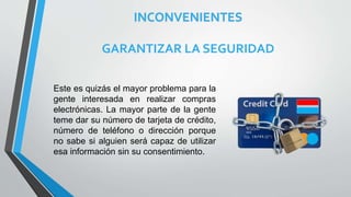 INCONVENIENTES
GARANTIZAR LA SEGURIDAD
Este es quizás el mayor problema para la
gente interesada en realizar compras
electrónicas. La mayor parte de la gente
teme dar su número de tarjeta de crédito,
número de teléfono o dirección porque
no sabe si alguien será capaz de utilizar
esa información sin su consentimiento.
 