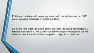 El término de bases de datos fue escuchado por primera vez en 1963,
en un simposio celebrado en California, USA.
Se define una base de datos como una serie de datos organizados y
relacionados entre sí, los cuales son recolectados y explotados por los
sistemas de información de una empresa o negocio en particular.
 