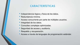 CARACTERÍSTICAS
• Independencia lógica y física de los datos.
• Redundancia mínima.
• Acceso concurrente por parte de múltiples usuarios.
• Integridad de los datos.
• Consultas complejas optimizadas.
• Seguridad de acceso y auditoría.
• Respaldo y recuperación.
• Acceso a través de lenguajes de programación estándar.
 