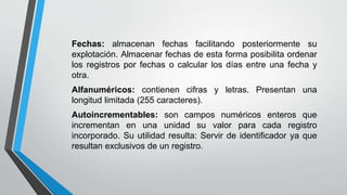 Fechas: almacenan fechas facilitando posteriormente su
explotación. Almacenar fechas de esta forma posibilita ordenar
los registros por fechas o calcular los días entre una fecha y
otra.
Alfanuméricos: contienen cifras y letras. Presentan una
longitud limitada (255 caracteres).
Autoincrementables: son campos numéricos enteros que
incrementan en una unidad su valor para cada registro
incorporado. Su utilidad resulta: Servir de identificador ya que
resultan exclusivos de un registro.
 